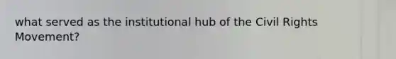 what served as the institutional hub of the Civil Rights Movement?