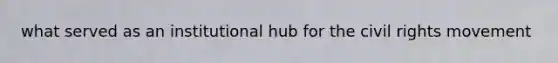 what served as an institutional hub for the civil rights movement