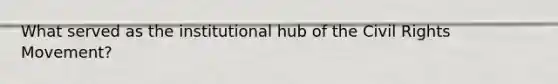 What served as the institutional hub of the Civil Rights Movement?