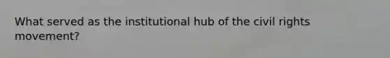 What served as the institutional hub of the civil rights movement?