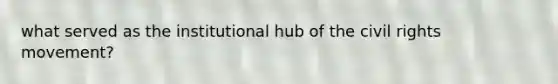 what served as the institutional hub of the civil rights movement?