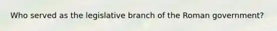 Who served as the legislative branch of the Roman government?