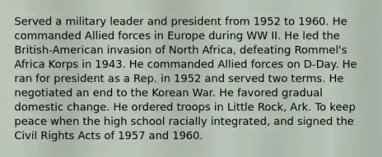 Served a military leader and president from 1952 to 1960. He commanded Allied forces in Europe during WW II. He led the British-American invasion of North Africa, defeating Rommel's Africa Korps in 1943. He commanded Allied forces on D-Day. He ran for president as a Rep. in 1952 and served two terms. He negotiated an end to the Korean War. He favored gradual domestic change. He ordered troops in Little Rock, Ark. To keep peace when the high school racially integrated, and signed the Civil Rights Acts of 1957 and 1960.