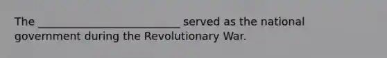 The __________________________ served as the national government during the Revolutionary War.