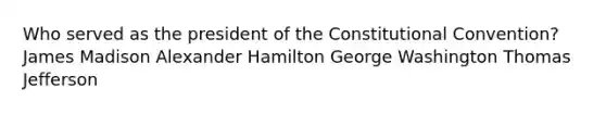 Who served as the president of the Constitutional Convention? James Madison Alexander Hamilton George Washington Thomas Jefferson