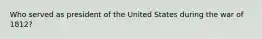 Who served as president of the United States during the war of 1812?