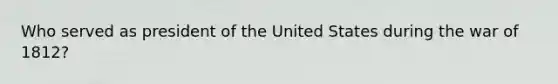 Who served as president of the United States during the war of 1812?