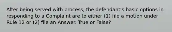 After being served with process, the defendant's basic options in responding to a Complaint are to either (1) file a motion under Rule 12 or (2) file an Answer. True or False?