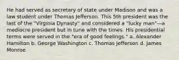 He had served as secretary of state under Madison and was a law student under Thomas Jefferson. This 5th president was the last of the "Virginia Dynasty" and considered a "lucky man"—a mediocre president but in tune with the times. His presidential terms were served in the "era of good feelings." a. Alexander Hamilton b. George Washington c. Thomas Jefferson d. James Monroe