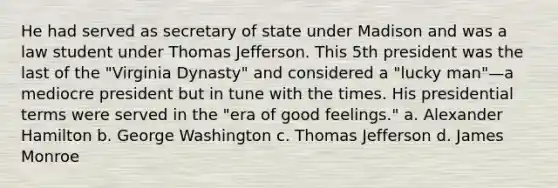 He had served as secretary of state under Madison and was a law student under Thomas Jefferson. This 5th president was the last of the "Virginia Dynasty" and considered a "lucky man"—a mediocre president but in tune with the times. His presidential terms were served in the "era of good feelings." a. Alexander Hamilton b. George Washington c. Thomas Jefferson d. James Monroe