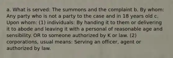 a. What is served: The summons and the complaint b. By whom: Any party who is not a party to the case and in 18 years old c. Upon whom: (1) individuals: By handing it to them or delivering it to abode and leaving it with a personal of reasonable age and sensibility. OR to someone authorized by K or law. (2) corporations, usual means: Serving an officer, agent or authorized by law.