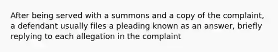 After being served with a summons and a copy of the complaint, a defendant usually files a pleading known as an answer, briefly replying to each allegation in the complaint