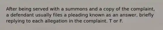 After being served with a summons and a copy of the complaint, a defendant usually files a pleading known as an answer, briefly replying to each allegation in the complaint. T or F.