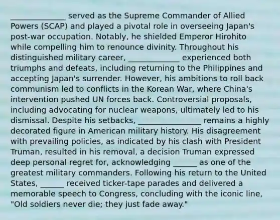 ______________ served as the Supreme Commander of Allied Powers (SCAP) and played a pivotal role in overseeing Japan's post-war occupation. Notably, he shielded Emperor Hirohito while compelling him to renounce divinity. Throughout his distinguished military career, _____________ experienced both triumphs and defeats, including returning to the Philippines and accepting Japan's surrender. However, his ambitions to roll back communism led to conflicts in the Korean War, where China's intervention pushed UN forces back. Controversial proposals, including advocating for nuclear weapons, ultimately led to his dismissal. Despite his setbacks, ________________ remains a highly decorated figure in American military history. His disagreement with prevailing policies, as indicated by his clash with President Truman, resulted in his removal, a decision Truman expressed deep personal regret for, acknowledging ______ as one of the greatest military commanders. Following his return to the United States, ______ received ticker-tape parades and delivered a memorable speech to Congress, concluding with the iconic line, "Old soldiers never die; they just fade away."