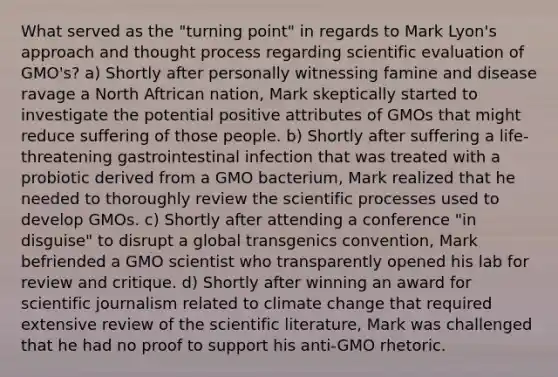 What served as the "turning point" in regards to Mark Lyon's approach and thought process regarding scientific evaluation of GMO's? a) Shortly after personally witnessing famine and disease ravage a North Aftrican nation, Mark skeptically started to investigate the potential positive attributes of GMOs that might reduce suffering of those people. b) Shortly after suffering a life-threatening gastrointestinal infection that was treated with a probiotic derived from a GMO bacterium, Mark realized that he needed to thoroughly review the scientific processes used to develop GMOs. c) Shortly after attending a conference "in disguise" to disrupt a global transgenics convention, Mark befriended a GMO scientist who transparently opened his lab for review and critique. d) Shortly after winning an award for scientific journalism related to climate change that required extensive review of the scientific literature, Mark was challenged that he had no proof to support his anti-GMO rhetoric.