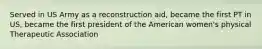 Served in US Army as a reconstruction aid, became the first PT in US, became the first president of the American women's physical Therapeutic Association