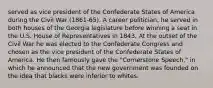 served as vice president of the Confederate States of America during the Civil War (1861-65). A career politician, he served in both houses of the Georgia legislature before winning a seat in the U.S. House of Representatives in 1843. At the outset of the Civil War he was elected to the Confederate Congress and chosen as the vice president of the Confederate States of America. He then famously gave the "Cornerstone Speech," in which he announced that the new government was founded on the idea that blacks were inferior to whites.