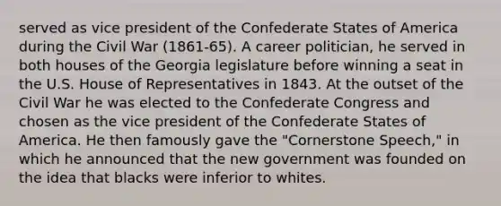 served as vice president of the Confederate States of America during the Civil War (1861-65). A career politician, he served in both houses of the Georgia legislature before winning a seat in the U.S. House of Representatives in 1843. At the outset of the Civil War he was elected to the Confederate Congress and chosen as the vice president of the Confederate States of America. He then famously gave the "Cornerstone Speech," in which he announced that the new government was founded on the idea that blacks were inferior to whites.