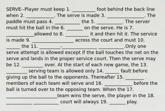 SERVE--Player must keep 1. __________ foot behind the back line when 2. ____________. The serve is made 3. ________________. The paddle must pass 4. ___________ the 5. ___________. The server must hit the ball in the 6. _______ on the serve. He is 7. ____________allowed to 8. __________ it and then hit it. The service is made 9. __________________ across the court and must 10. ______ the 11. _________-_______________ ___________.Only one serve attempt is allowed except if the ball touches the net on the serve and lands in the proper service court. Then the serve may be 12. _________ over. At the start of each new game, the 13. _________ serving team is allowed only 14. ______ fault before giving up the ball to the opponents. Thereafter 15. ________ members of each team will serve and 16. ____________ before the ball is turned over to the opposing team. When the 17. ______________________team wins the serve, the player in the 18. ___________ ___________ court will always 19. _______ play.