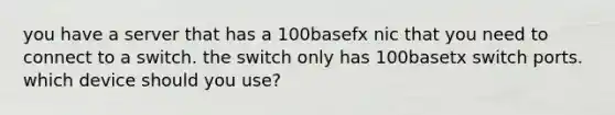 you have a server that has a 100basefx nic that you need to connect to a switch. the switch only has 100basetx switch ports. which device should you use?