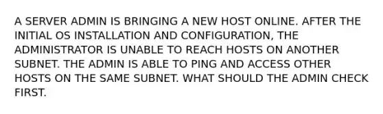 A SERVER ADMIN IS BRINGING A NEW HOST ONLINE. AFTER THE INITIAL OS INSTALLATION AND CONFIGURATION, THE ADMINISTRATOR IS UNABLE TO REACH HOSTS ON ANOTHER SUBNET. THE ADMIN IS ABLE TO PING AND ACCESS OTHER HOSTS ON THE SAME SUBNET. WHAT SHOULD THE ADMIN CHECK FIRST.