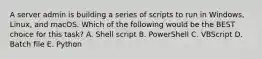 A server admin is building a series of scripts to run in Windows, Linux, and macOS. Which of the following would be the BEST choice for this task? A. Shell script B. PowerShell C. VBScript D. Batch file E. Python