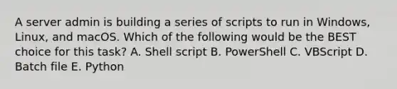 A server admin is building a series of scripts to run in Windows, Linux, and macOS. Which of the following would be the BEST choice for this task? A. Shell script B. PowerShell C. VBScript D. Batch file E. Python