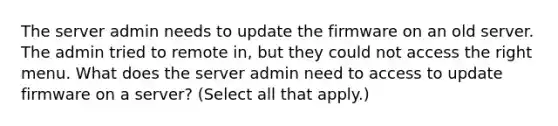 The server admin needs to update the firmware on an old server. The admin tried to remote in, but they could not access the right menu. What does the server admin need to access to update firmware on a server? (Select all that apply.)