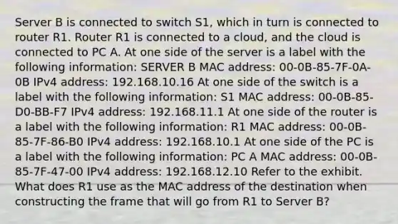 Server B is connected to switch S1, which in turn is connected to router R1. Router R1 is connected to a cloud, and the cloud is connected to PC A. At one side of the server is a label with the following information: SERVER B MAC address: 00-0B-85-7F-0A-0B IPv4 address: 192.168.10.16 At one side of the switch is a label with the following information: S1 MAC address: 00-0B-85-D0-BB-F7 IPv4 address: 192.168.11.1 At one side of the router is a label with the following information: R1 MAC address: 00-0B-85-7F-86-B0 IPv4 address: 192.168.10.1 At one side of the PC is a label with the following information: PC A MAC address: 00-0B-85-7F-47-00 IPv4 address: 192.168.12.10 Refer to the exhibit. What does R1 use as the MAC address of the destination when constructing the frame that will go from R1 to Server B?