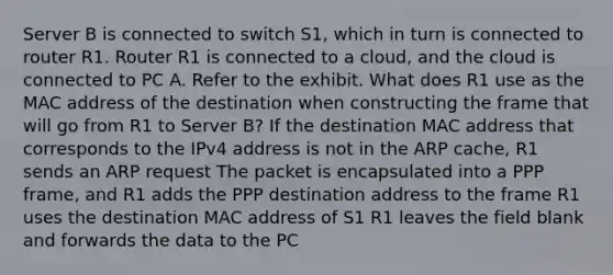 Server B is connected to switch S1, which in turn is connected to router R1. Router R1 is connected to a cloud, and the cloud is connected to PC A. Refer to the exhibit. What does R1 use as the MAC address of the destination when constructing the frame that will go from R1 to Server B? If the destination MAC address that corresponds to the IPv4 address is not in the ARP cache, R1 sends an ARP request The packet is encapsulated into a PPP frame, and R1 adds the PPP destination address to the frame R1 uses the destination MAC address of S1 R1 leaves the field blank and forwards the data to the PC