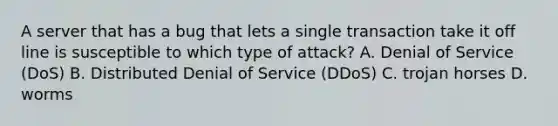 A server that has a bug that lets a single transaction take it off line is susceptible to which type of attack? A. Denial of Service (DoS) B. Distributed Denial of Service (DDoS) C. trojan horses D. worms