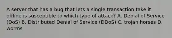 A server that has a bug that lets a single transaction take it offline is susceptible to which type of attack? A. Denial of Service (DoS) B. Distributed Denial of Service (DDoS) C. trojan horses D. worms