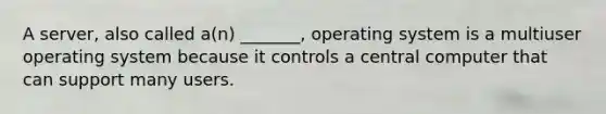 A server, also called a(n) _______, operating system is a multiuser operating system because it controls a central computer that can support many users.