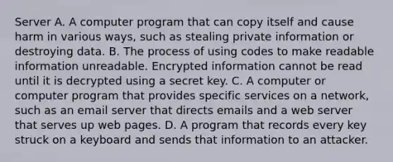 Server A. A computer program that can copy itself and cause harm in various ways, such as stealing private information or destroying data. B. The process of using codes to make readable information unreadable. Encrypted information cannot be read until it is decrypted using a secret key. C. A computer or computer program that provides specific services on a network, such as an email server that directs emails and a web server that serves up web pages. D. A program that records every key struck on a keyboard and sends that information to an attacker.