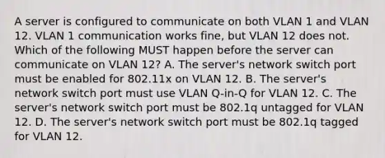 A server is configured to communicate on both VLAN 1 and VLAN 12. VLAN 1 communication works fine, but VLAN 12 does not. Which of the following MUST happen before the server can communicate on VLAN 12? A. The server's network switch port must be enabled for 802.11x on VLAN 12. B. The server's network switch port must use VLAN Q-in-Q for VLAN 12. C. The server's network switch port must be 802.1q untagged for VLAN 12. D. The server's network switch port must be 802.1q tagged for VLAN 12.