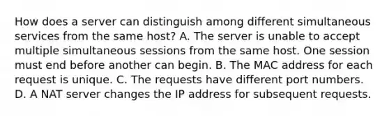 How does a server can distinguish among different simultaneous services from the same host? A. The server is unable to accept multiple simultaneous sessions from the same host. One session must end before another can begin. B. The MAC address for each request is unique. C. The requests have different port numbers. D. A NAT server changes the IP address for subsequent requests.