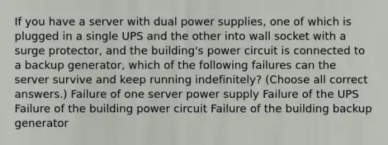 If you have a server with dual power supplies, one of which is plugged in a single UPS and the other into wall socket with a surge protector, and the building's power circuit is connected to a backup generator, which of the following failures can the server survive and keep running indefinitely? (Choose all correct answers.) Failure of one server power supply Failure of the UPS Failure of the building power circuit Failure of the building backup generator