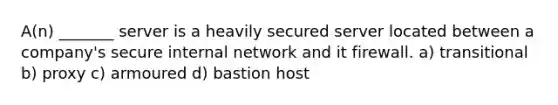 A(n) _______ server is a heavily secured server located between a company's secure internal network and it firewall. a) transitional b) proxy c) armoured d) bastion host