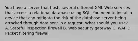 You have a server that hosts several different XML Web services that access a relational database using SQL. You need to install a device that can mitigate the risk of the database server being attacked through data sent in a request. What should you use? A. Stateful inspection firewall B. Web security gateway C. WAF D. Packet filtering firewall