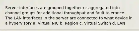 Server interfaces are grouped together or aggregated into channel groups for additional throughput and fault tolerance. The LAN interfaces in the server are connected to what device in a hypervisor? a. Virtual NIC b. Region c. Virtual Switch d. LAN