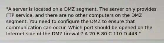 "A server is located on a DMZ segment. The server only provides FTP service, and there are no other computers on the DMZ segment. You need to configure the DMZ to ensure that communication can occur. Which port should be opened on the Internet side of the DMZ firewall? A 20 B 80 C 110 D 443 "