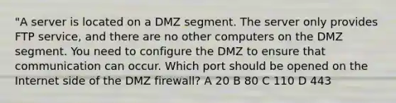 "A server is located on a DMZ segment. The server only provides FTP service, and there are no other computers on the DMZ segment. You need to configure the DMZ to ensure that communication can occur. Which port should be opened on the Internet side of the DMZ firewall? A 20 B 80 C 110 D 443