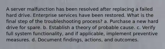 A server malfunction has been resolved after replacing a failed hard drive. Enterprise services have been restored. What is the final step of the troubleshooting process? a. Purchase a new hard drive for spare. b. Establish a theory of probable cause. c. Verify full system functionality, and if applicable, implement preventive measures. d. Document findings, actions, and outcomes.