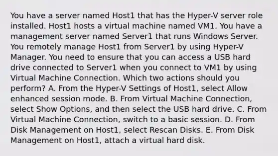 You have a server named Host1 that has the Hyper-V server role installed. Host1 hosts a virtual machine named VM1. You have a management server named Server1 that runs Windows Server. You remotely manage Host1 from Server1 by using Hyper-V Manager. You need to ensure that you can access a USB hard drive connected to Server1 when you connect to VM1 by using Virtual Machine Connection. Which two actions should you perform? A. From the Hyper-V Settings of Host1, select Allow enhanced session mode. B. From Virtual Machine Connection, select Show Options, and then select the USB hard drive. C. From Virtual Machine Connection, switch to a basic session. D. From Disk Management on Host1, select Rescan Disks. E. From Disk Management on Host1, attach a virtual hard disk.