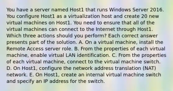 You have a server named Host1 that runs Windows Server 2016. You configure Host1 as a virtualization host and create 20 new virtual machines on Host1. You need to ensure that all of the virtual machines can connect to the Internet through Host1. Which three actions should you perform? Each correct answer presents part of the solution. A. On a virtual machine, install the Remote Access server role. B. From the properties of each virtual machine, enable virtual LAN identification. C. From the properties of each virtual machine, connect to the virtual machine switch. D. On Host1, configure the network address translation (NAT) network. E. On Host1, create an internal virtual machine switch and specify an IP address for the switch.