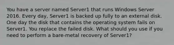 You have a server named Server1 that runs Windows Server 2016. Every day, Server1 is backed up fully to an external disk. One day the disk that contains the operating system fails on Server1. You replace the failed disk. What should you use if you need to perform a bare-metal recovery of Server1?