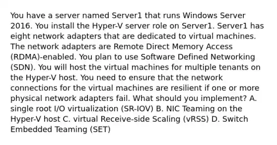 You have a server named Server1 that runs Windows Server 2016. You install the Hyper-V server role on Server1. Server1 has eight network adapters that are dedicated to virtual machines. The network adapters are Remote Direct Memory Access (RDMA)-enabled. You plan to use Software Defined Networking (SDN). You will host the virtual machines for multiple tenants on the Hyper-V host. You need to ensure that the network connections for the virtual machines are resilient if one or more physical network adapters fail. What should you implement? A. single root I/O virtualization (SR-IOV) B. NIC Teaming on the Hyper-V host C. virtual Receive-side Scaling (vRSS) D. Switch Embedded Teaming (SET)