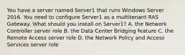 You have a server named Server1 that runs Windows Server 2016. You need to configure Server1 as a multitenant RAS Gateway. What should you install on Server1? A. the Network Controller server role B. the Data Center Bridging feature C. the Remote Access server role D. the Network Policy and Access Services server role