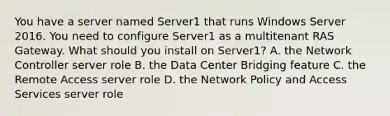 You have a server named Server1 that runs Windows Server 2016. You need to configure Server1 as a multitenant RAS Gateway. What should you install on Server1? A. the Network Controller server role B. the Data Center Bridging feature C. the Remote Access server role D. the Network Policy and Access Services server role