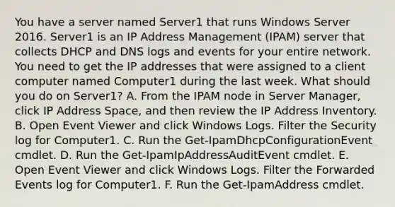 You have a server named Server1 that runs Windows Server 2016. Server1 is an IP Address Management (IPAM) server that collects DHCP and DNS logs and events for your entire network. You need to get the IP addresses that were assigned to a client computer named Computer1 during the last week. What should you do on Server1? A. From the IPAM node in Server Manager, click IP Address Space, and then review the IP Address Inventory. B. Open Event Viewer and click Windows Logs. Filter the Security log for Computer1. C. Run the Get-IpamDhcpConfigurationEvent cmdlet. D. Run the Get-IpamIpAddressAuditEvent cmdlet. E. Open Event Viewer and click Windows Logs. Filter the Forwarded Events log for Computer1. F. Run the Get-IpamAddress cmdlet.